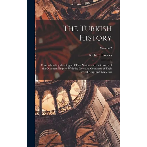 The Turkish History: Comprehending the Origin of That Nation, and the Growth of the Othoman Empire, With the Lives and Conquests of Their S