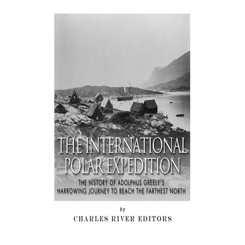 The International Polar Expedition: The History of Adolphus Greely's Harrowing Journey to Reach the Farthest North
