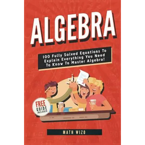 Algebra: 100 Fully Solved Equations To Explain Everything You Need To Know To Master Algebra!