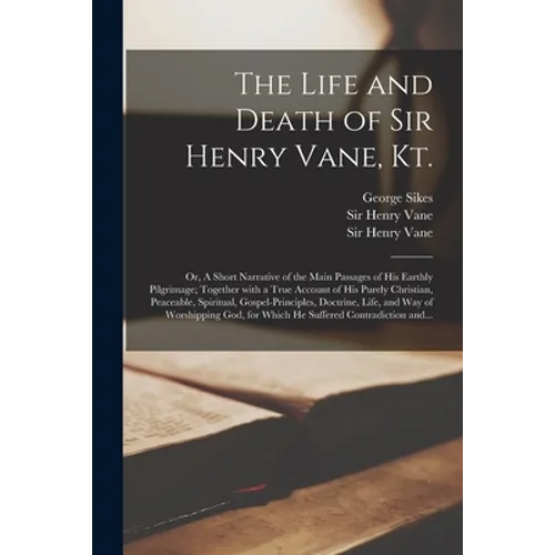 The Life and Death of Sir Henry Vane, Kt.: or, A Short Narrative of the Main Passages of His Earthly Pilgrimage; Together With a True Account of His P