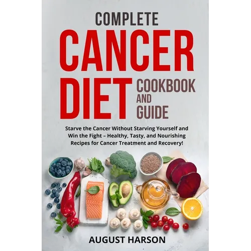 Complete Cancer Diet Cookbook and Guide: Starve the Cancer Without Starving Yourself and Win the Fight - Healthy, Tasty, and Nourishing Recipes for Ca