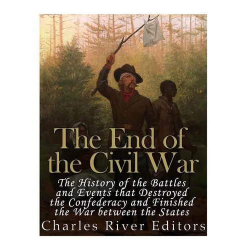 The End of the Civil War: The History of the Battles and Events that Destroyed the Confederacy and Finished the War Between the States