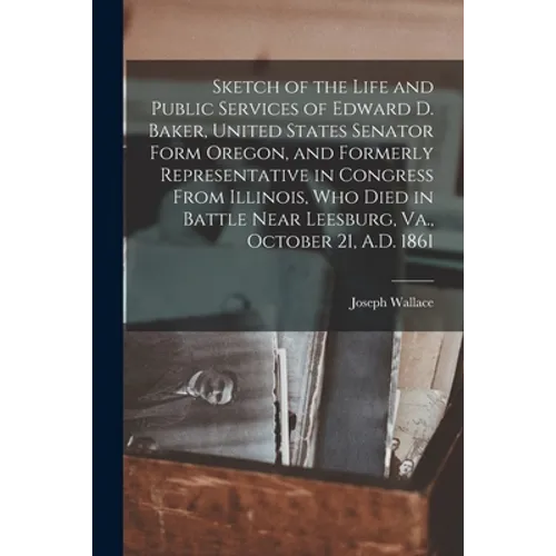 Sketch of the Life and Public Services of Edward D. Baker, United States Senator Form Oregon, and Formerly Representative in Congress From Illinois, W