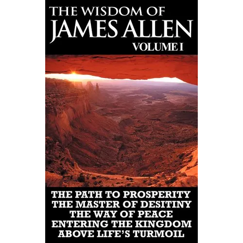 The Wisdom of James Allen I: Including The Path To Prosperity, The Master Of Desitiny, The Way Of Peace Entering The Kingdom and Above Life's Turmo