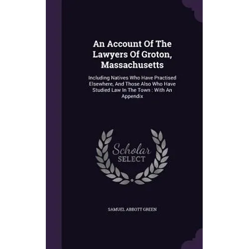 An Account Of The Lawyers Of Groton, Massachusetts: Including Natives Who Have Practised Elsewhere, And Those Also Who Have Studied Law In The Town: W