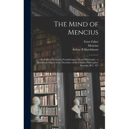 The Mind of Mencius: or, Political Economy Founded Upon Moral Philosophy: a Systematic Digest of the Doctrines of the Chinese Philosopher Mencius, B.C