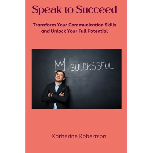 Speak to Succeed: Transform Your Communication Skills and Unlock Your Full Potential