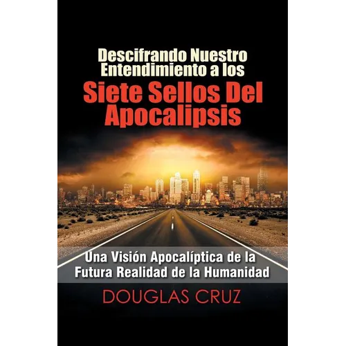 Descifrando Nuestro Entendimiento a Los Siete Sellos Del Apocalipsis: Una Visión Apocalíptica De La Futura Realidad De La Humanidad