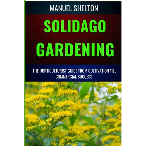 Solidago Gardening Horticulturists Guide from Cultivation Till Commercial Success: The Definitive Handbook For Cultivation, Management, Expert Strateg