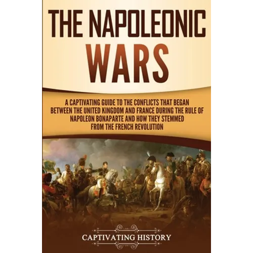 The Napoleonic Wars: A Captivating Guide to the Conflicts That Began Between the United Kingdom and France During the Rule of Napoleon Bonaparte and H