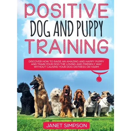 Positive Dog and Puppy Training Discover How to Raise an Amazing and Happy Puppy and Train your Dog the Loving and Friendly Way without Causing Your D