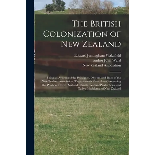 The British Colonization of New Zealand: Being an Account of the Principles, Objects, and Plans of the New Zealand Association, Together With Particul