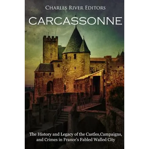 Carcassonne: The History and Legacy of the Castles, Campaigns, and Crimes in France's Fabled Walled City