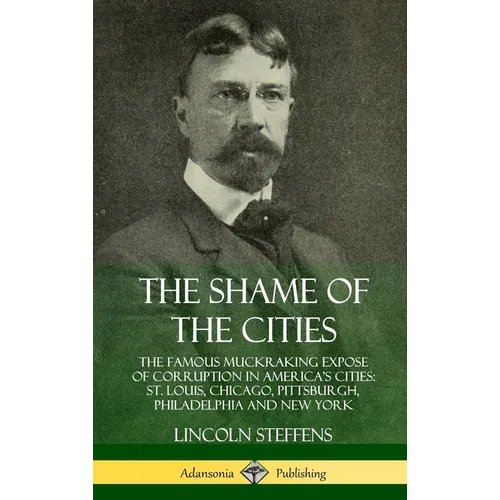 The Shame of the Cities: The Famous Muckraking Expose of Corruption in America's Cities: St. Louis, Chicago, Pittsburgh, Philadelphia and New Y