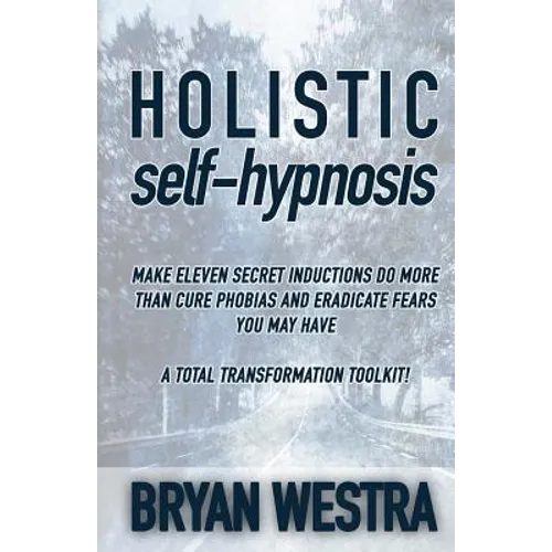 Holistic Self-Hypnosis: Make Eleven Secret Inductions Do More Than Cure Phobias And Eradicate Fears You May Have A Total Transformation Toolki