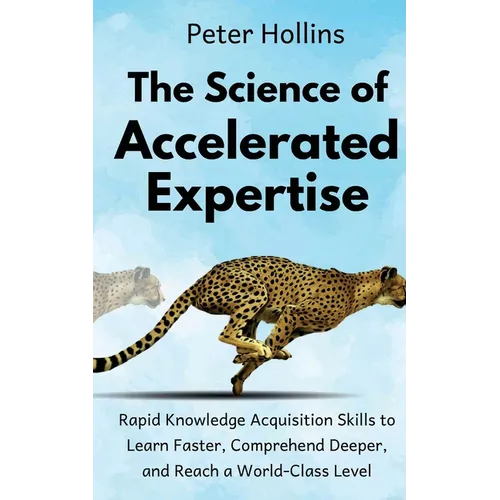 The Science of Accelerated Expertise: Rapid Knowledge Acquisition Skills to Learn Faster, Comprehend Deeper, and Reach a World-Class Level
