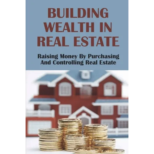 Building Wealth In Real Estate: Raising Money By Purchasing And Controlling Real Estate: How To Invest In Real Estate