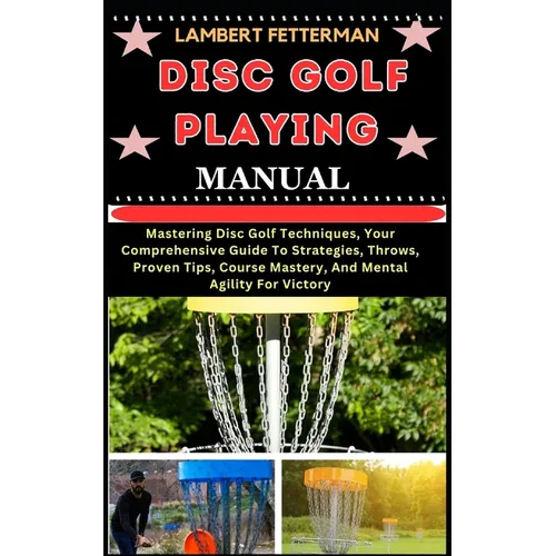 Disc Golf Playing Manual: Mastering Disc Golf Techniques, Your Comprehensive Guide To Strategies, Throws, Proven Tips, Course Mastery, And Menta
