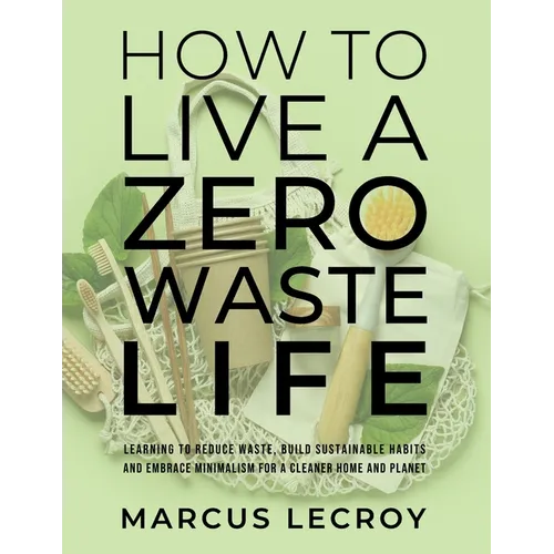 How To Live A Zero Waste Life: Learning to Reduce Waste, Build Sustainable Habits and Embrace Minimalism for a Cleaner Home and Planet